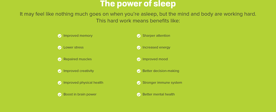 The power of sleep
It may feel like nothing much goes on when you're asleep, but the mind and body are working hard. This hard work means benefits like:
- improved memory
- lower stress
- repaired muscles
- improved physical health
- boost in brain power
- sharper attention
- increased energy
- improved mood
- better decision making
- stronger immune system
- better mental health