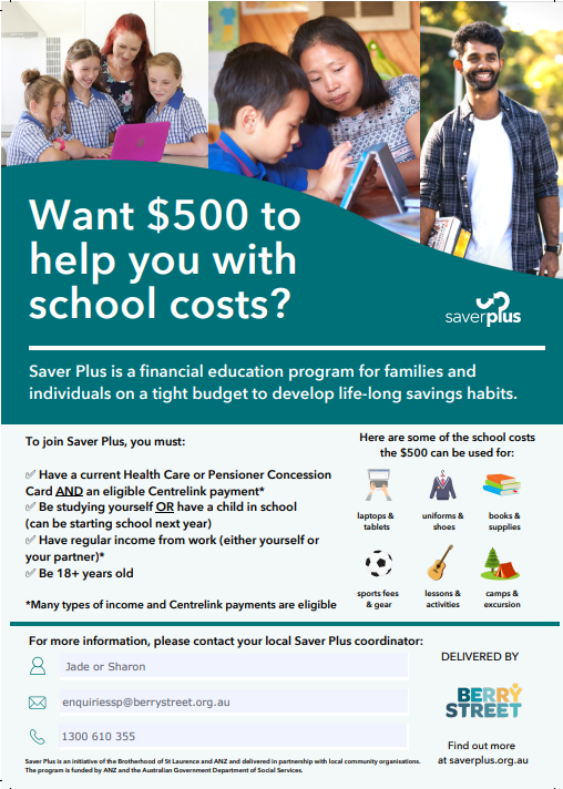Want $500 to help you with school costs?
Saver Plus is a financial education program for families and individuals on a tight budget to develop life-long savings habits.
To join Savers Plus you must:
-Have a current Health Care or Pensioner Concession Card AND an eligible Centrelink payment*
- Be studying yourself OR have a child in school (can be starting school next year)
- Have regular income from work (either yourself or your partner)*
- Be 18+ years old* Many types of income and Centrelink payments are eligible.Here are some of the school costs the $500 can be used for:
- laptops & tablets
- uniforms & shoes
- books & supplies
- sports fees & gear
- lessons & activities
- camps & excursionsFor more information, please contact your local Saver PLus coordinator:
Jade or Sharon
enquiriessp@berrystreet.org.au
1300 610 355Delivered by Berry Street
Savers Plus is an initiative of the Brotherhood of St Laurence and ANZ and delivered in partnership with local community organisations. The program is funded by ANZ and the Australian Government Department of Social Services.